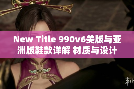 New Title 990v6美版與亞洲版鞋款詳解 材質(zhì)與設(shè)計(jì)差異或許別具特色