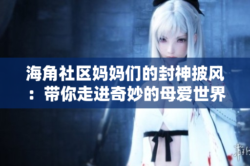 海角社區(qū)媽媽們的封神披風(fēng)：帶你走進奇妙的母愛世界