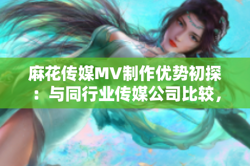 麻花傳媒MV制作優(yōu)勢(shì)初探：與同行業(yè)傳媒公司比較，優(yōu)勢(shì)何在？