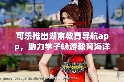可樂推出湖南教育導航app，助力學子暢游教育海洋