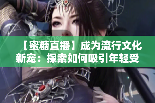 【蜜糖直播】成為流行文化新寵：探索如何吸引年輕受眾、促進(jìn)社交連接及增強(qiáng)品牌營(yíng)銷效果