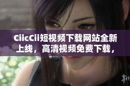 CiicCii短視頻下載網(wǎng)站全新上線，高清視頻免費下載，多種精彩內(nèi)容等你來觀看