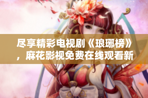 盡享精彩電視劇《瑯琊榜》，麻花影視免費(fèi)在線觀看新版上線