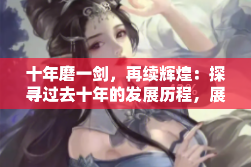 十年磨一劍，再續(xù)輝煌：探尋過去十年的發(fā)展歷程，展望未來的創(chuàng)新藍(lán)圖