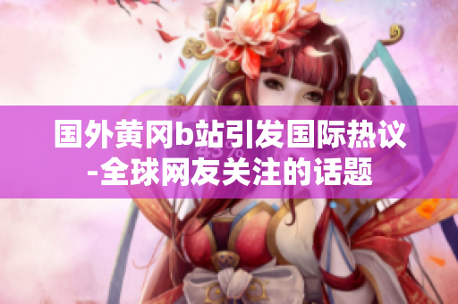 國外黃岡b站引發(fā)國際熱議-全球網(wǎng)友關(guān)注的話題