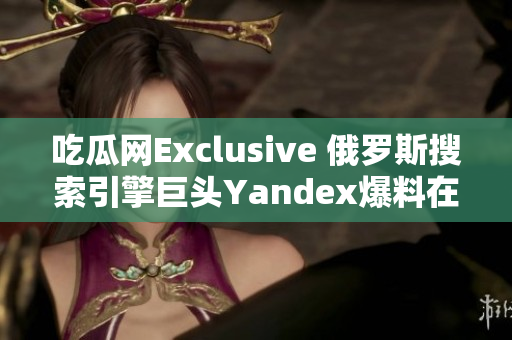 吃瓜網(wǎng)Exclusive 俄羅斯搜索引擎巨頭Yandex爆料在中國市場有新動(dòng)向