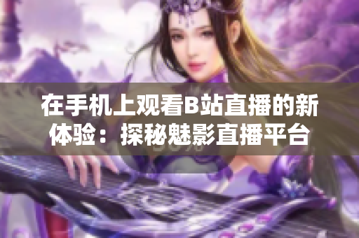 在手機(jī)上觀(guān)看B站直播的新體驗(yàn)：探秘魅影直播平臺(tái)