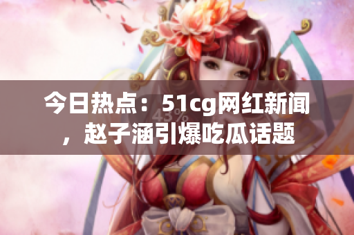 今日熱點(diǎn)：51cg網(wǎng)紅新聞，趙子涵引爆吃瓜話(huà)題