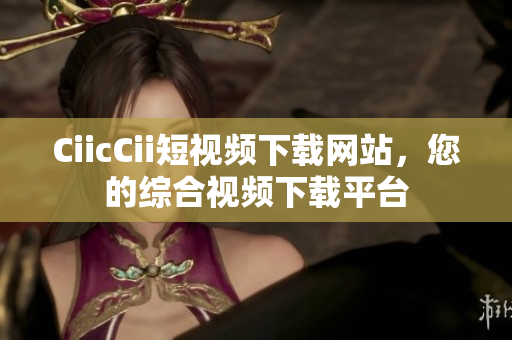 CiicCii短視頻下載網(wǎng)站，您的綜合視頻下載平臺