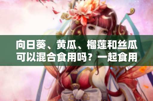 向日葵、黃瓜、榴蓮和絲瓜可以混合食用嗎？一起食用這些食材的好處和潛在的相關(guān)風(fēng)險(xiǎn)