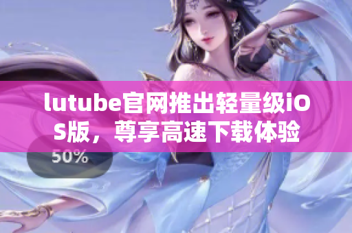 lutube官網(wǎng)推出輕量級iOS版，尊享高速下載體驗