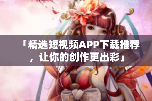 「精選短視頻APP下載推薦，讓你的創(chuàng)作更出彩」