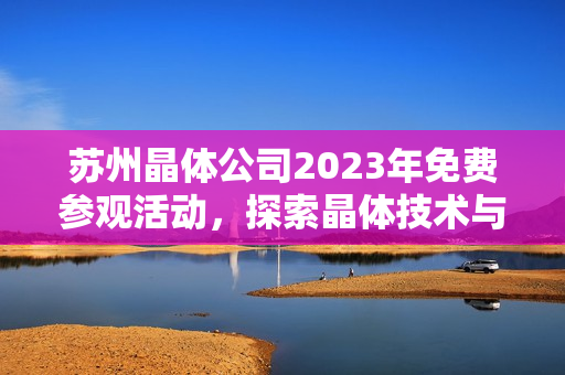 蘇州晶體公司2023年免費(fèi)參觀活動(dòng)，探索晶體技術(shù)與產(chǎn)業(yè)發(fā)展