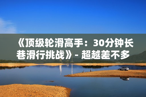 《頂級(jí)輪滑高手：30分鐘長巷滑行挑戰(zhàn)》- 超越差不多的視頻，正能量輪滑電視劇震撼開啟