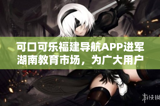 可口可樂福建導(dǎo)航APP進(jìn)軍湖南教育市場，為廣大用戶提供更便捷的導(dǎo)航服務(wù)