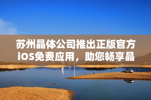 蘇州晶體公司推出正版官方iOS免費應(yīng)用，助您暢享晶瑩視界