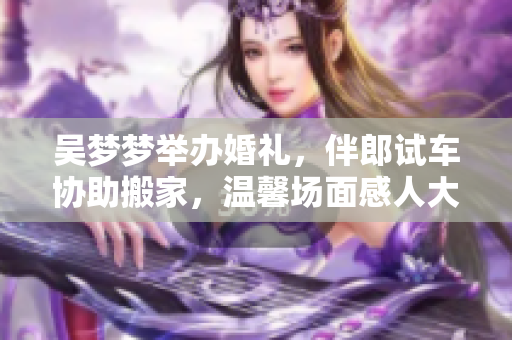 吳夢(mèng)夢(mèng)舉辦婚禮，伴郎試車協(xié)助搬家，溫馨場(chǎng)面感人大方