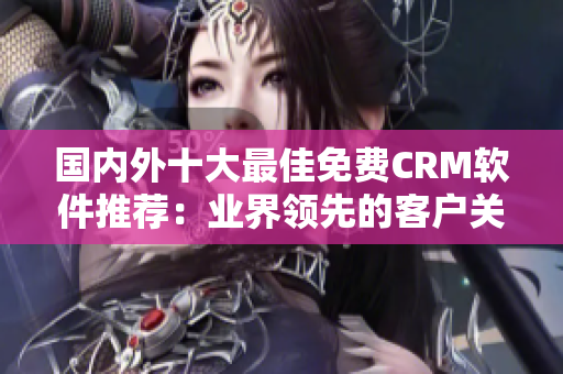 國(guó)內(nèi)外十大最佳免費(fèi)CRM軟件推薦：業(yè)界領(lǐng)先的客戶關(guān)系管理工具匯總