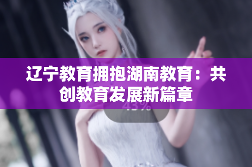 遼寧教育擁抱湖南教育：共創(chuàng)教育發(fā)展新篇章