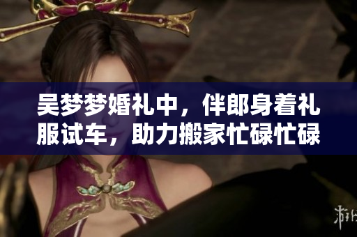吳夢(mèng)夢(mèng)婚禮中，伴郎身著禮服試車，助力搬家忙碌忙碌忙碌
