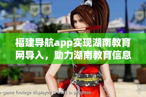 福建導(dǎo)航app實(shí)現(xiàn)湖南教育網(wǎng)導(dǎo)入，助力湖南教育信息化升級(jí)