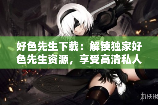 好色先生下載：解鎖獨(dú)家好色先生資源，享受高清私人定制服務(wù)