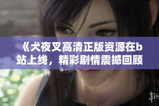 《犬夜叉高清正版資源在b站上線，精彩劇情震撼回顧！》