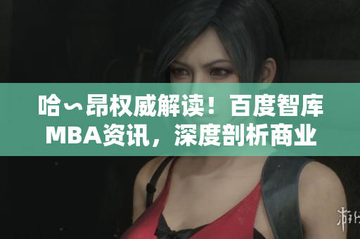 哈∽昂權(quán)威解讀！百度智庫(kù)MBA資訊，深度剖析商業(yè)智慧