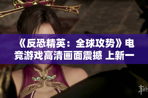 《反恐精英：全球攻勢》電競游戲高清畫面震撼 上新一代視覺盛宴