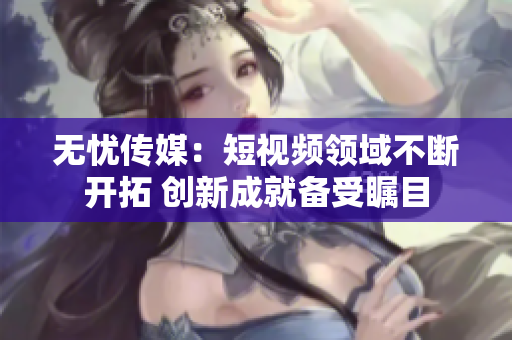 無憂傳媒：短視頻領(lǐng)域不斷開拓 創(chuàng)新成就備受矚目