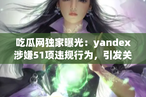 吃瓜網(wǎng)獨家曝光：yandex涉嫌51項違規(guī)行為，引發(fā)關(guān)注