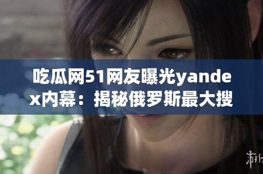吃瓜網(wǎng)51網(wǎng)友曝光yandex內(nèi)幕：揭秘俄羅斯最大搜索引擎巨頭震撼詳情