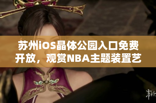 蘇州iOS晶體公園入口免費開放，觀賞NBA主題裝置藝術(shù)展