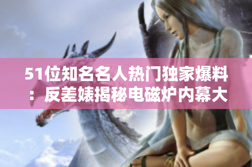 51位知名名人熱門(mén)獨(dú)家爆料：反差婊揭秘電磁爐內(nèi)幕大揭秘