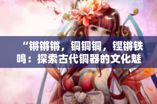 “鏘鏘鏘，銅銅銅，鏗鏘鐵鳴：探索古代銅器的文化魅力”