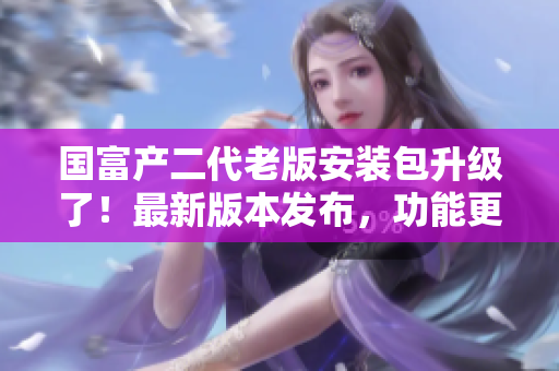 國富產(chǎn)二代老版安裝包升級了！最新版本發(fā)布，功能更強大，操作更簡便