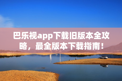 巴樂視app下載舊版本全攻略，最全版本下載指南！