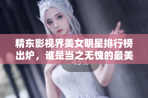 精東影視界美女明星排行榜出爐，誰是當之無愧的最美女演員？