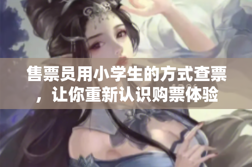 售票員用小學(xué)生的方式查票，讓你重新認(rèn)識購票體驗