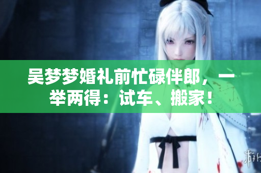 吳夢夢婚禮前忙碌伴郎，一舉兩得：試車、搬家！