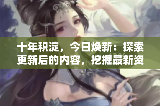 十年積淀，今日煥新：探索更新后的內(nèi)容，挖掘最新資訊，帶你走進(jìn)新時代