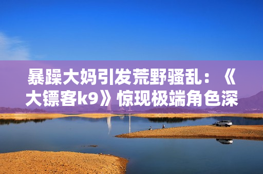 暴躁大媽引發(fā)荒野騷亂：《大鏢客k9》驚現(xiàn)極端角色深度剖析