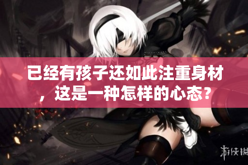 已經(jīng)有孩子還如此注重身材，這是一種怎樣的心態(tài)？