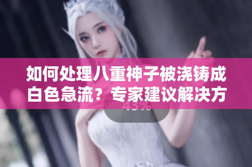 如何處理八重神子被澆鑄成白色急流？專(zhuān)家建議解決方案并提供應(yīng)對(duì)措施