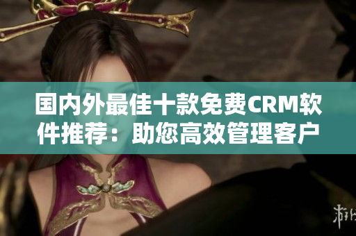 國內(nèi)外最佳十款免費CRM軟件推薦：助您高效管理客戶關系