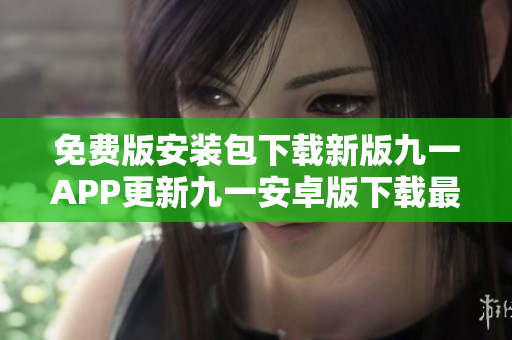 免費(fèi)版安裝包下載新版九一APP更新九一安卓版下載最新版九一APP安裝包九一APP下載攻略