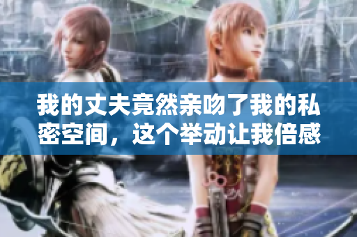 我的丈夫竟然親吻了我的私密空間，這個(gè)舉動(dòng)讓我倍感震驚