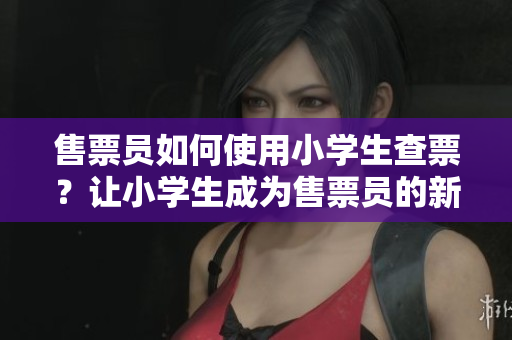 售票員如何使用小學(xué)生查票？讓小學(xué)生成為售票員的新技能！