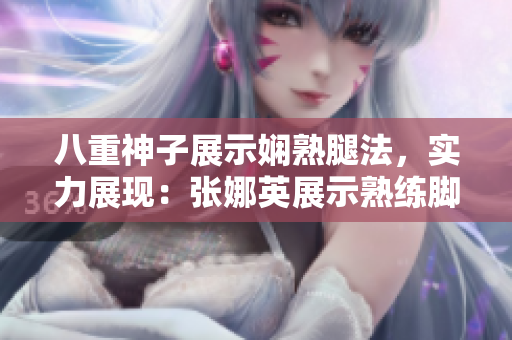 八重神子展示嫻熟腿法，實(shí)力展現(xiàn)：張娜英展示熟練腳法技巧