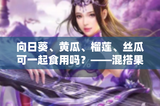 向日葵、黃瓜、榴蓮、絲瓜可一起食用嗎？——混搭果蔬有何營(yíng)養(yǎng)與注意事項(xiàng)？